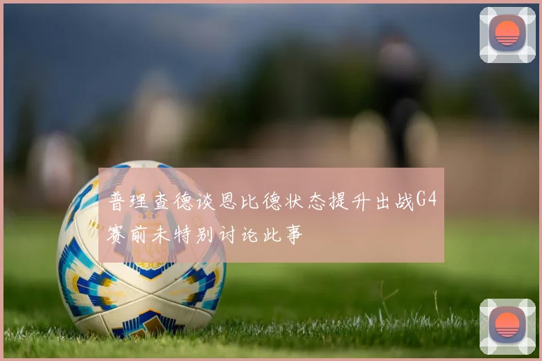 普理查德谈恩比德状态提升出战G4赛前未特别讨论此事