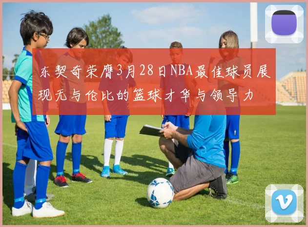 东契奇荣膺3月28日NBA最佳球员展现无与伦比的篮球才华与领导力