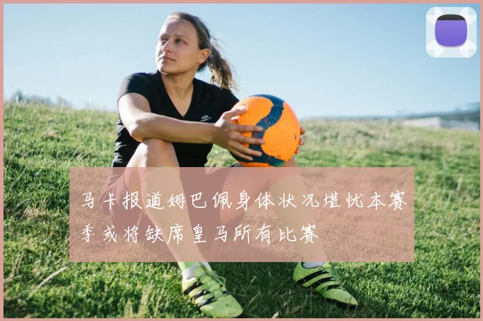 马卡报道姆巴佩身体状况堪忧本赛季或将缺席皇马所有比赛