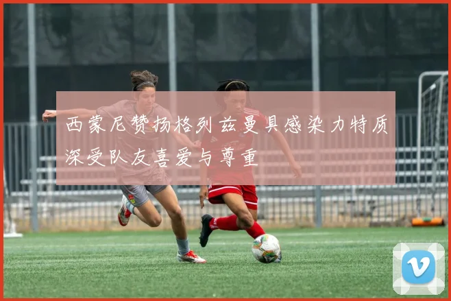 西蒙尼赞扬格列兹曼具感染力特质深受队友喜爱与尊重
