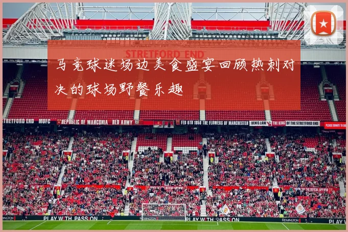 马竞球迷场边美食盛宴回顾热刺对决的球场野餐乐趣