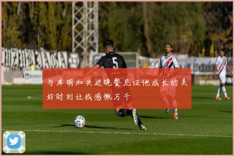 与库明加共进晚餐见证他成长的美好时刻让我感慨万千