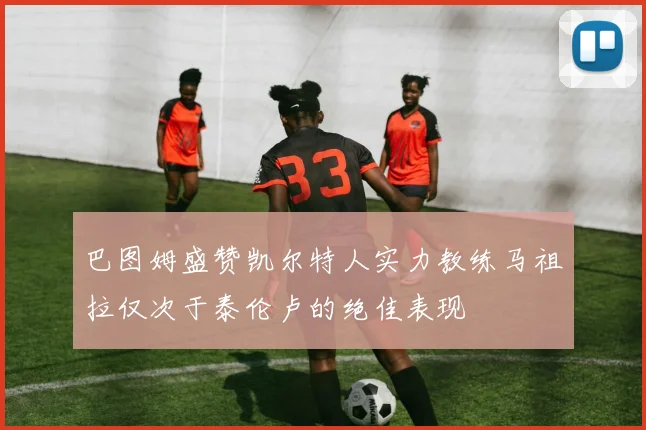 巴图姆盛赞凯尔特人实力教练马祖拉仅次于泰伦卢的绝佳表现