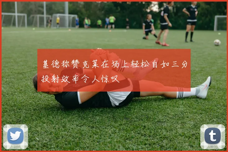 基德称赞克莱在场上轻松自如三分投射效率令人惊叹