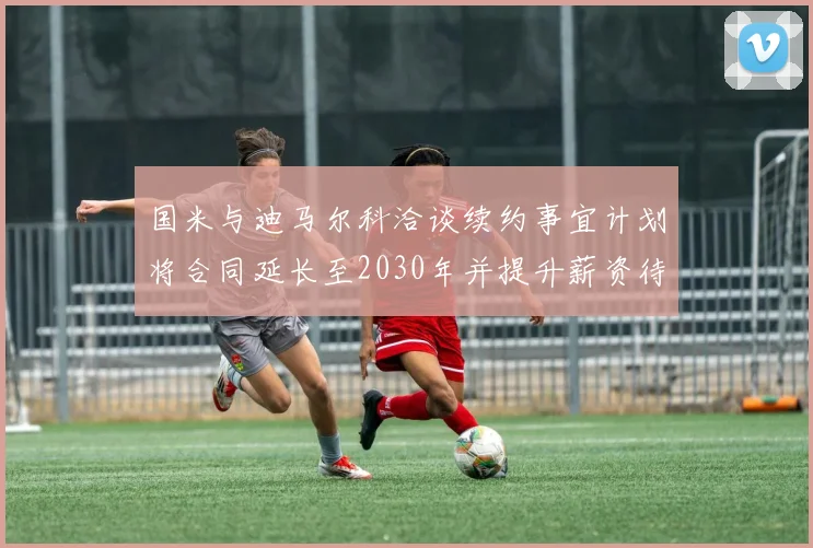 国米与迪马尔科洽谈续约事宜计划将合同延长至2030年并提升薪资待遇