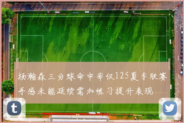杨瀚森三分球命中率仅125夏季联赛手感未能延续需加练习提升表现