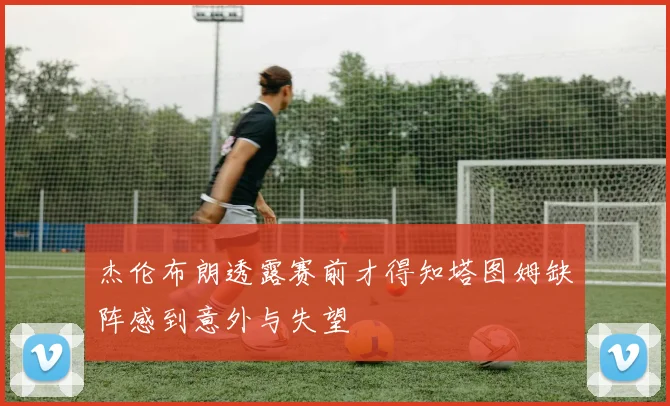杰伦布朗透露赛前才得知塔图姆缺阵感到意外与失望