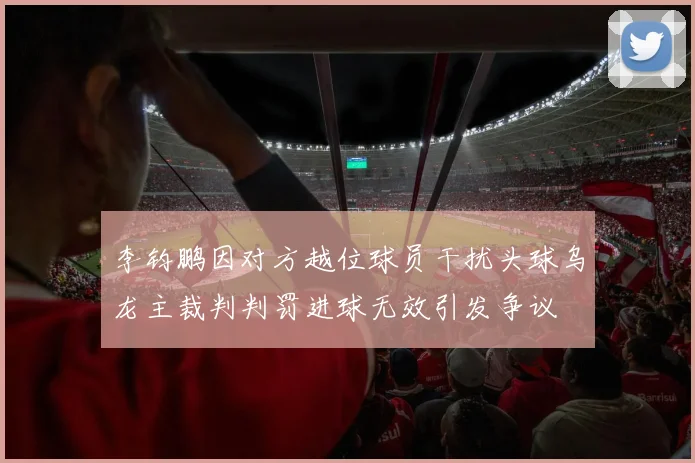 李钧鹏因对方越位球员干扰头球乌龙主裁判判罚进球无效引发争议