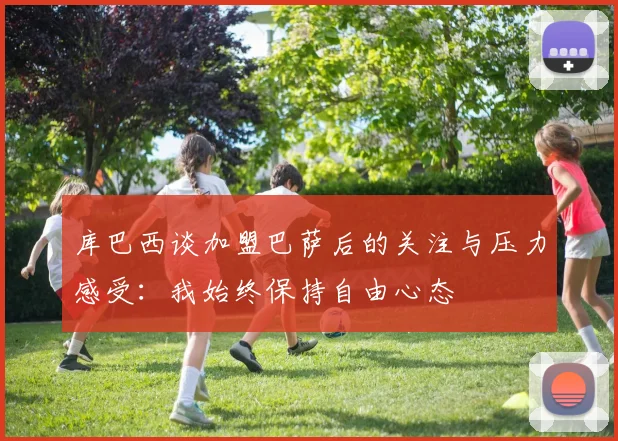 库巴西谈加盟巴萨后的关注与压力感受：我始终保持自由心态