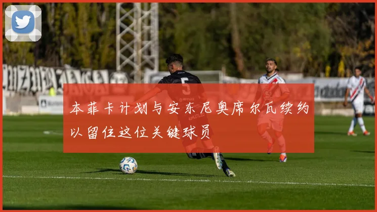 本菲卡计划与安东尼奥席尔瓦续约以留住这位关键球员