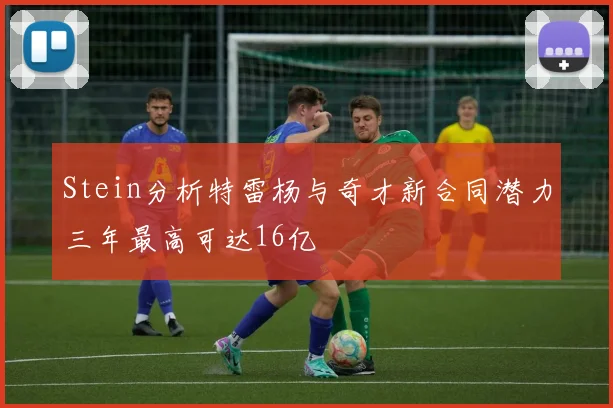 Stein分析特雷杨与奇才新合同潜力三年最高可达16亿
