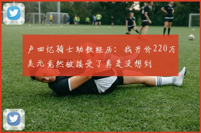卢回忆骑士助教经历：我开价220万美元竟然被接受了真是没想到