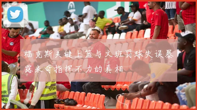 福克斯关键上篮与文班罚球失误暴露米奇指挥不力的真相