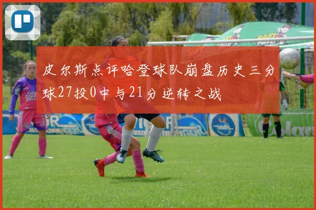 皮尔斯点评哈登球队崩盘历史三分球27投0中与21分逆转之战