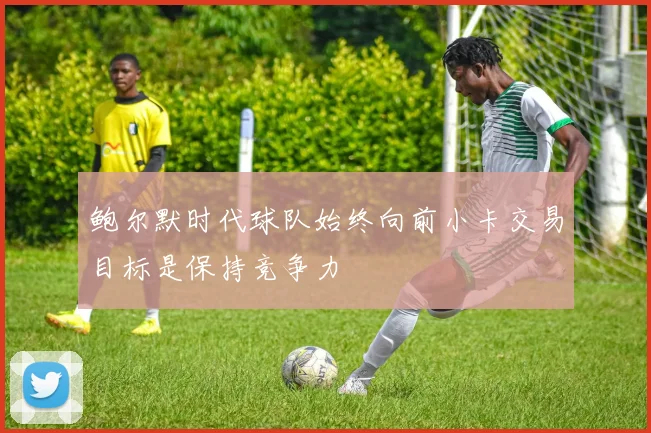鲍尔默时代球队始终向前小卡交易目标是保持竞争力