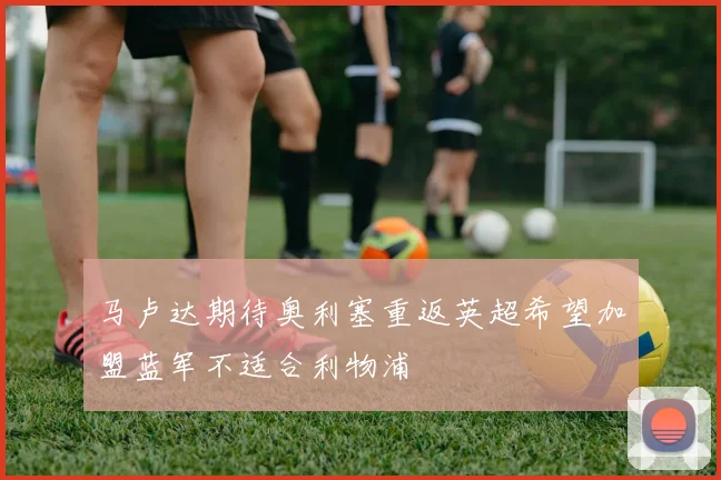马卢达期待奥利塞重返英超希望加盟蓝军不适合利物浦