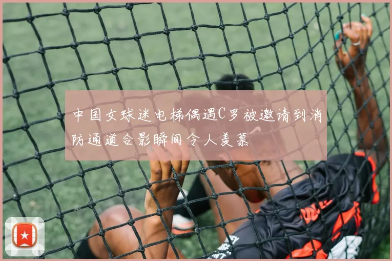 中国女球迷电梯偶遇C罗被邀请到消防通道合影瞬间令人羡慕