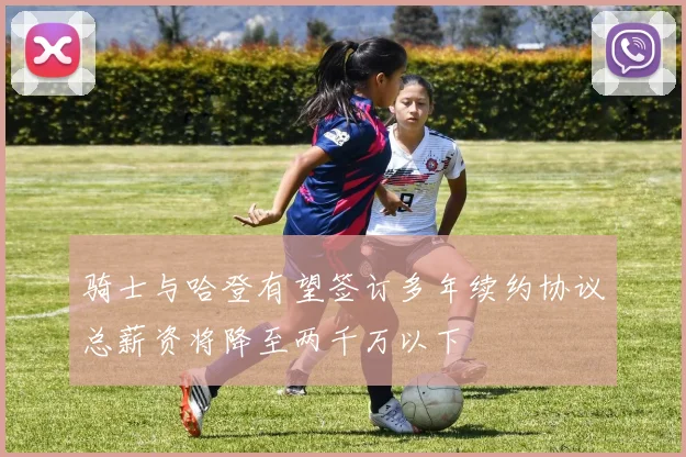 骑士与哈登有望签订多年续约协议总薪资将降至两千万以下