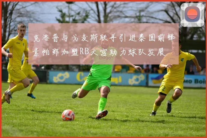 克洛普与戈麦斯联手引进泰国前锋素帕那加盟RB大宫助力球队发展