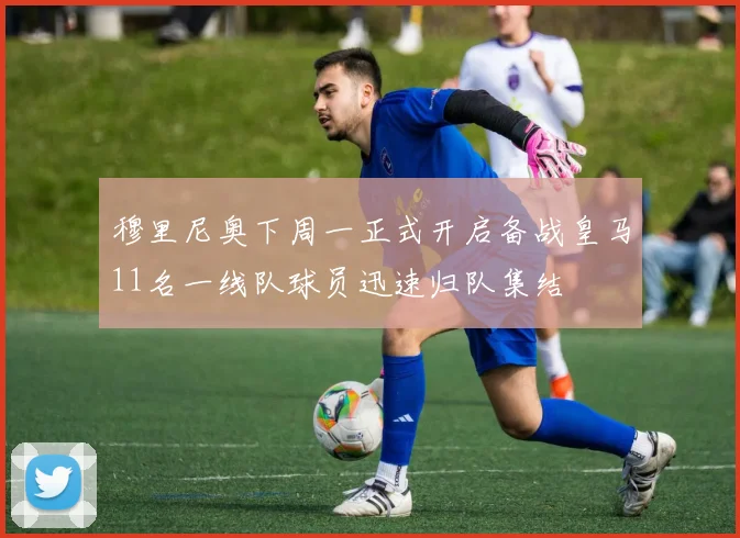 穆里尼奥下周一正式开启备战皇马11名一线队球员迅速归队集结