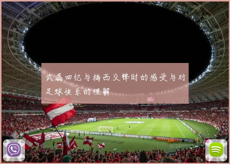 武磊回忆与梅西交锋时的感受与对足球快乐的理解
