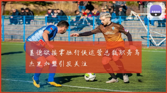 基德欲接掌独行侠运营总裁职务乌杰里加盟引发关注
