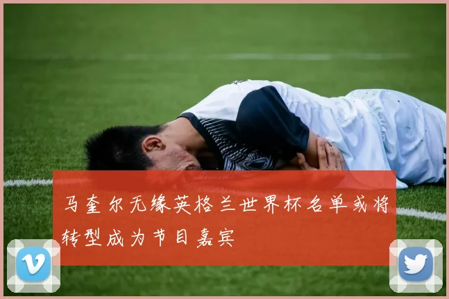 马奎尔无缘英格兰世界杯名单或将转型成为节目嘉宾