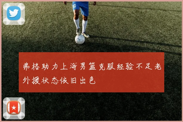弗格助力上海男篮克服经验不足老外援状态依旧出色