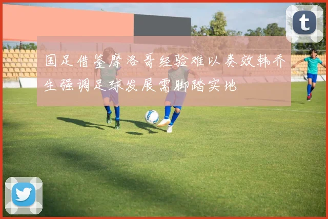 国足借鉴摩洛哥经验难以奏效韩乔生强调足球发展需脚踏实地